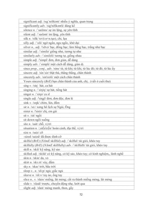 significant adj. /sɪgˈnɪfɪkənt/ nhiều ý nghĩa, quan trọng
significantly adv. /sig'nifikəntli/ đáng kể
silence n. /ˈsaɪləns/ sự im lặng, sự yên tĩnh
silent adj. /ˈsaɪlənt/ im lặng, yên tĩnh
silk n. /silk/ tơ (t.n+n.tạo), chỉ, lụa
silly adj. /´sili/ ngớ ngẩn, ngu ngốc, khờ dại
silver n., adj. /'silvə/ bạc, đồng bạc; làm bằng bạc, trắng như bạc
similar adj. /´similə/ giống như, tương tự như
similarly adv. /´similəli/ tương tự, giống nhau
simple adj. /'simpl/ đơn, đơn giản, dễ dàng
simply adv. /´simpli/ một cách dễ dàng, giản dị
since prep., conj., adv. /sins/ từ, từ khi; từ khi, từ lúc đó; từ đó, từ lúc ấy
sincere adj. /sin´siə/ thật thà, thẳng thắng, chân thành
sincerely adv. /sin'siəli/ một cách chân thành
Yours sincerely (BrE) bạn chân thành của anh, chị.. (viết ở cuối thư)
sing v. /siɳ/ hát, ca hát
singing n. /´siηiη/ sự hát, tiếng hát
singer n. /´siηə/ ca sĩ
single adj. /'siɳgl/ đơn, đơn độc, đơn lẻ
sink v. /sɪŋk/ chìm, lún, đắm
sir n. /sə:/ xưng hô lịch sự Ngài, Ông
sister n. /'sistə/ chị, em gái
sit v. /sit/ ngồi
sit down ngồi xuống
site n. /sait/ chỗ, vị trí
situation n. /,sit∫u'ei∫n/ hoàn cảnh, địa thế, vị trí
size n. /saiz/ cỡ
-sized /saizd/ đã được định cỡ
skilful (BrE) (NAmE skillful) adj. /´skilful/ tài giỏi, khéo tay
skilfully (BrE) (NAmE skillfully) adv. /´skilfulli/ tài giỏi, khéo tay
skill n. /skil/ kỹ năng, kỹ sảo
skilled adj. /skild/ có kỹ năng, có kỹ sảo, khẻo tay; có kinh nghiệm,, lành nghề
skin n. /skin/ da, vỏ
skirt n. /skɜːrt/ váy, đầm
sky n. /skaɪ/ trời, bầu trời
sleep v., n. /sli:p/ ngủ; giấc ngủ
sleeve n. /sli:v/ tay áo, ống tay
slice n., v. /slais/ miếng, lát mỏng; cắt ra thành miếng mỏng, lát mỏng
slide v. /slaid/ trượtc, chuyển động nhẹ, lướt qua
slight adj. /slait/ mỏng manh, thon, gầy

                                            72
 