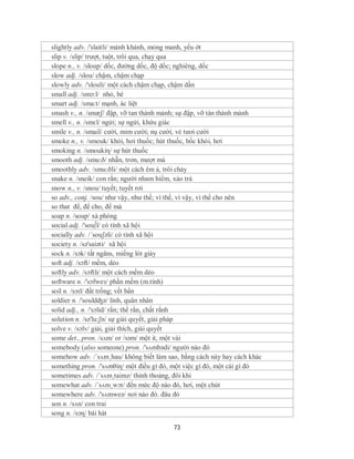 slightly adv. /'slaitli/ mảnh khảnh, mỏng manh, yếu ớt
slip v. /slip/ trượt, tuột, trôi qua, chạy qua
slope n., v. /sloup/ dốc, đường dốc, độ dốc; nghiêng, dốc
slow adj. /slou/ chậm, chậm chạp
slowly adv. /'slouli/ một cách chậm chạp, chậm dần
small adj. /smɔ:l/ nhỏ, bé
smart adj. /sma:t/ mạnh, ác liệt
smash v., n. /smæʃ/ đập, vỡ tan thành mảnh; sự đập, vỡ tàn thành mảnh
smell v., n. /smɛl/ ngửi; sự ngửi, khứu giác
smile v., n. /smail/ cười, mỉm cười; nụ cười, vẻ tươi cười
smoke n., v. /smouk/ khói, hơi thuốc; hút thuốc, bốc khói, hơi
smoking n. /smoukiη/ sự hút thuốc
smooth adj. /smu:ð/ nhẵn, trơn, mượt mà
smoothly adv. /smu:ðli/ một cách êm ả, trôi chảy
snake n. /sneik/ con rắn; người nham hiểm, xảo trá
snow n., v. /snou/ tuyết; tuyết rơi
so adv., conj. /sou/ như vậy, như thế; vì thế, vì vậy, vì thế cho nên
so that để, để cho, để mà
soap n. /soup/ xà phòng
social adj. /'sou∫l/ có tính xã hội
socially adv. /´souʃəli/ có tính xã hội
society n. /sə'saiəti/ xã hội
sock n. /sɔk/ tất ngăns, miếng lót giày
soft adj. /sɔft/ mềm, dẻo
softly adv. /sɔftli/ một cách mềm dẻo
software n. /'sɔfweз/ phần mềm (m.tính)
soil n. /sɔɪl/ đất trồng; vết bẩn
soldier n. /'souldʤə/ lính, quân nhân
solid adj., n. /'sɔlid/ rắn; thể rắn, chất rắnh
solution n. /sə'lu:ʃn/ sự giải quyết, giải pháp
solve v. /sɔlv/ giải, giải thích, giải quyết
some det., pron. /sʌm/ or /səm/ một it, một vài
somebody (also someone) pron. /'sʌmbədi/ người nào đó
somehow adv. /´sʌm¸hau/ không biết làm sao, bằng cách này hay cách khác
something pron. /'sʌmθiɳ/ một điều gì đó, một việc gì đó, một cái gì đó
sometimes adv. /´sʌm¸taimz/ thỉnh thoảng, đôi khi
somewhat adv. /´sʌm¸wɔt/ đến mức độ nào đó, hơi, một chút
somewhere adv. /'sʌmweə/ nơi nào đó. đâu đó
son n. /sʌn/ con trai
song n. /sɔɳ/ bài hát

                                         73
 