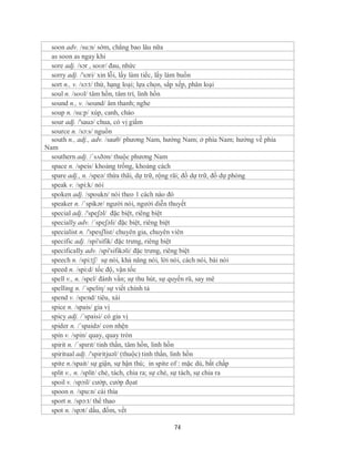 soon adv. /su:n/ sớm, chẳng bao lâu nữa
  as soon as ngay khi
  sore adj. /sɔr , soʊr/ đau, nhức
  sorry adj. /'sɔri/ xin lỗi, lấy làm tiếc, lấy làm buồn
  sort n., v. /sɔ:t/ thứ, hạng loại; lựa chọn, sắp xếp, phân loại
  soul n. /soʊl/ tâm hồn, tâm trí, linh hồn
  sound n., v. /sound/ âm thanh; nghe
  soup n. /su:p/ xúp, canh, cháo
  sour adj. /'sauə/ chua, có vị giấm
  source n. /sɔ:s/ nguồn
  south n., adj., adv. /sauθ/ phương Nam, hướng Nam; ở phía Nam; hướng về phía
Nam
  southern adj. /´sʌðən/ thuộc phương Nam
  space n. /speis/ khoảng trống, khoảng cách
  spare adj., n. /speə/ thừa thãi, dự trữ, rộng rãi; đồ dự trữ, đồ dự phòng
  speak v. /spi:k/ nói
  spoken adj. /spoukn/ nói theo 1 cách nào đó
  speaker n. /ˈspikər/ người nói, người diễn thuyết
  special adj. /'speʃəl/ đặc biệt, riêng biệt
  specially adv. /´speʃəli/ đặc biệt, riêng biệt
  specialist n. /'spesʃlist/ chuyên gia, chuyên viên
  specific adj. /spi'sifik/ đặc trưng, riêng biệt
  specifically adv. /spi'sifikəli/ đặc trưng, riêng biệt
  speech n. /spi:tʃ/ sự nói, khả năng nói, lời nói, cách nói, bài nói
  speed n. /spi:d/ tốc độ, vận tốc
  spell v., n. /spel/ đánh vần; sự thu hút, sự quyến rũ, say mê
  spelling n. /´speliη/ sự viết chính tả
  spend v. /spɛnd/ tiêu, xài
  spice n. /spais/ gia vị
  spicy adj. /´spaisi/ có gia vị
  spider n. /´spaidə/ con nhện
  spin v. /spin/ quay, quay tròn
  spirit n. /ˈspɪrɪt/ tinh thần, tâm hồn, linh hồn
  spiritual adj. /'spiritjuəl/ (thuộc) tinh thần, linh hồn
  spite n./spait/ sự giận, sự hận thù; in spite of : mặc dù, bất chấp
  split v., n. /split/ chẻ, tách, chia ra; sự chẻ, sự tách, sự chia ra
  spoil v. /spɔil/ cướp, cướp đọat
  spoon n. /spu:n/ cái thìa
  sport n. /spɔ:t/ thể thao
  spot n. /spɔt/ dấu, đốm, vết

                                           74
 