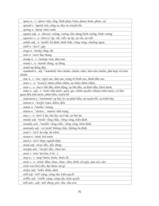spray n., v. /spreɪ/ máy, ống, bình phụt, bơm, phun; bơm, phun, xịt
  spread v. /spred/ trải, căng ra, bày ra; truyền bá
  spring n. /sprɪŋ/ mùa xuân
  square adj., n. /skweə/ vuông, vuông vắn; dạng hình vuông, hình vuông
  squeeze v., n. /skwi:z/ ép, vắt, xiết; sự ép, sự vắt, sự xiết
  stable adj., n. /steibl/ ổn định, bình tĩnh, vững vàng; chuồng ngưa
  staff n. /sta:f / gậy
  stage n. /steɪdʒ/ tầng, bệ
  stair n. /steə/ bậc thang
  stamp n., v. /stæmp/ tem; dán tem
  stand v., n. /stænd/ đứng, sự đứng
  stand up đứng đậy
  standard n., adj. /'stændəd/ tiêu chuẩn, chuẩn, mãu; làm tiêu chuẩn, phù hợp với tiêu
chuẩn
  star n., v. /stɑ:/ ngôi sao, dán sao, trang trí hình sao, đánh dấu sao
  stare v., n. /'steə(r)/ nhìm chằm chằm; sự nhìn chằm chằm
  start v., n. /stɑ:t/ bắt đầu, khởi động; sự bắt đầu, sự khởi đầu, khởi hành
  state n., adj., v. /steit/ nhà nước, quốc gia, chính quyền; (thuộc) nhà nước, có liên
quan đến nhà nước; phát biểu, tuyên bố
  statement n. /'steitmənt/ sự bày tỏ, sự phát biểu; sự tuyên bố, sự trình bày
  station n. /'steiʃn/ trạm, điểm, đồn
  statue n. /'stæt∫u:/ tượng
  status n. /ˈsteɪtəs , ˈstætəs/ tình trạng
  stay v., n. /stei/ ở lại, lưu lại; sự ở lại, sự lưu lại
  steady adj. /'stedi/ vững chắc, vững vàng, kiến định
  steadily adv. /'stedili/ vững chắc, vững vàng, kiên định
  unsteady adj. /ʌn´stedi/ không chắc, không ổn định
  steal v. /sti:l/ ăn cắp, ăn trộm
  steam n. /stim/ hơi nước
  steel n. /sti:l/ thép, ngành thép
  steep adj. /sti:p/ dốc, dốc đứng
  steeply adv. /'sti:pli/ dốc, cheo leo
  steer v. /stiə/ lái (tàu, ô tô...)
  step n., v. /step/ bước; bước, bước đi
  stick v., n. /stick/ đâm, thọc, chọc, cắm, dính; cái gậy, qua củi, cán
  stick out (for) đòi, đạt được cái gì
  sticky adj. /'stiki/ dính, nhớt
  stiff adj. /stif/ cứng, cứng rắn, kiên quyết
  stiffly adv. /'stifli/ cứng, cứng rắn, kiên quyết
  still adv., adj. /stil/ đứng yên; vẫn, vẫn còn

                                              75
 