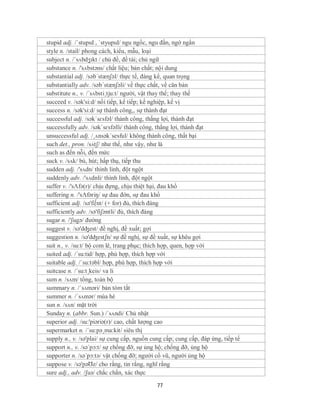 stupid adj. /ˈstupɪd , ˈstyupɪd/ ngu ngốc, ngu đần, ngớ ngẩn
style n. /stail/ phong cách, kiểu, mẫu, loại
subject n. /ˈsʌbdʒɪkt / chủ đề, đề tài; chủ ngữ
substance n. /'sʌbstəns/ chất liệu; bản chất; nội dung
substantial adj. /səb´stænʃəl/ thực tế, đáng kể, quan trọng
substantially adv. /səb´stænʃəli/ về thực chất, về căn bản
substitute n., v. /´sʌbsti¸tju:t/ người, vật thay thế; thay thế
succeed v. /sək'si:d/ nối tiếp, kế tiếp; kế nghiệp, kế vị
success n. /sək'si:d/ sự thành công,, sự thành đạt
successful adj. /səkˈsɛsfəl/ thành công, thắng lợi, thành đạt
successfully adv. /səkˈsɛsfəlli/ thành công, thắng lợi, thành đạt
unsuccessful adj. /¸ʌnsək´sesful/ không thành công, thất bại
such det., pron. /sʌtʃ/ như thế, như vậy, như là
such as đến nỗi, đến mức
suck v. /sʌk/ bú, hút; hấp thụ, tiếp thu
sudden adj. /'sʌdn/ thình lình, đột ngột
suddenly adv. /'sʌdnli/ thình lình, đột ngột
suffer v. /'sΛfə(r)/ chịu đựng, chịu thiệt hại, đau khổ
suffering n. /'sΛfəriŋ/ sự đau đớn, sự đau khổ
sufficient adj. /sə'fi∫nt/ (+ for) đủ, thích đáng
sufficiently adv. /sə'fiʃəntli/ đủ, thích đáng
sugar n. /'ʃugə/ đường
suggest v. /sə'dʤest/ đề nghị, đề xuất; gợi
suggestion n. /sə'dʤestʃn/ sự đề nghị, sự đề xuất, sự khêu gợi
suit n., v. /su:t/ bộ com lê, trang phục; thích hợp, quen, hợp với
suited adj. /´su:tid/ hợp, phù hợp, thích hợp với
suitable adj. /´su:təbl/ hợp, phù hợp, thích hợp với
suitcase n. /´su:t¸keis/ va li
sum n. /sʌm/ tổng, toàn bộ
summary n. /ˈsʌməri/ bản tóm tắt
summer n. /ˈsʌmər/ mùa hè
sun n. /sʌn/ mặt trời
Sunday n. (abbr. Sun.) /´sʌndi/ Chủ nhật
superior adj. /su:'piəriə(r)/ cao, chất lượng cao
supermarket n. /´su:pə¸ma:kit/ siêu thị
supply n., v. /sə'plai/ sự cung cấp, nguồn cung cấp; cung cấp, đáp ứng, tiếp tế
support n., v. /sə´pɔ:t/ sự chống đỡ, sự ủng hộ; chống đỡ, ủng hộ
supporter n. /sə´pɔ:tə/ vật chống đỡ; người cổ vũ, người ủng hộ
suppose v. /sə'pəƱz/ cho rằng, tin rằng, nghĩ rằng
sure adj., adv. /ʃuə/ chắc chắn, xác thực

                                             77
 