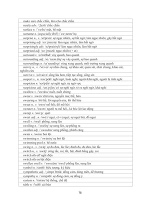 make sure chắc chắn, làm cho chắc chắn
  surely adv. /´ʃuəli/ chắc chắn
  surface n. /ˈsɜrfɪs/ mặt, bề mặt
  surname n. (especially BrE) /ˈsɜrˌneɪm/ họ
  surprise n., v. /sə'praiz/ sự ngạc nhiên, sự bất ngờ; làm ngạc nhiên, gây bất ngờ
  surprising adj. /sə:´praiziη/ làm ngạc nhiên, làm bất ngờ
  surprisingly adv. /sə'praiziηli/ làm ngạc nhiên, làm bất ngờ
  surprised adj. /sə:´praizd/ ngạc nhiên (+ at)
  surround v. /sə'raƱnd/ vây quanh, bao quanh
  surrounding adj. /sə.ˈrɑʊn.diɳ/ sự vây quanh, sự bao quanh
  surroundings n. /sə´raundiηz/ vùng xung quanh, môi trường xung quanh
  survey n., v. /'sə:vei/ sự nhìn chung, sự khảo sát; quan sát, nhìn chung, khảo sát,
nghiên cứu
  survive v. /sə'vaivə/ sống lâu hơn, tiếp tục sống, sống sót
  suspect v., n. /səs´pekt/ nghi ngờ, hoài nghi; người khả nghi, người bị tình nghi
  suspicion n. /səs'pi∫n/ sự nghi ngờ, sự ngờ vực
  suspicious adj. /səs´piʃəs/ có sự nghi ngờ, tỏ ra nghi ngờ, khả nghi
  swallow v. /'swɔlou/ nuốt, nuốt chửng
  swear v. /sweə/ chửi rủa, nguyền rủa; thề, hứa
  swearing n. lời thề, lời nguyền rủa, lời thề hứa
  sweat n., v. /swet/ mồ hôi; đổ mồ hôi
  sweater n. /'swetз/ người ra mồ hôi,, kẻ bóc lột lao động
  sweep v. /swi:p/ quét
  sweet adj., n. /swi:t/ ngọt, có vị ngọt; sự ngọt bùi, đồ ngọt
  swell v. /swel/ phồng, sưng lên
  swelling n. /´sweliη/ sự sưng lên, sự phồng ra
  swollen adj. /´swoulən/ sưng phồng, phình căng
  swim v. /swim/ bơi lội
  swimming n. /´swimiη/ sự bơi lội
  swimming pool n. bể nước
  swing n., v. /swiŋ/ sự đu đưa, lúc lắc; đánh đu, đu đưa, lúc lắc
  switch n., v. /switʃ/ công tắc, roi; tắt, bật, đánh bằng gậy, roi
  switch sth off ngắt điện
  switch sth on bật điện
  swollen swell v. /´swoulən/ /swel/ phồng lên, sưng lên
  symbol n. /simbl/ biểu tượng, ký hiệu
  sympathetic adj. /¸simpə´θetik/ đồng cảm, đáng mến, dễ thương
  sympathy n. /´simpəθi/ sự đồng cảm, sự đồng ý
  system n. /'sistim/ hệ thống, chế độ
  table n. /'teibl/ cái bàn

                                                78
 