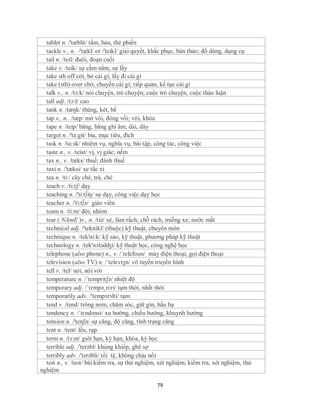 tablet n. /'tæblit/ tấm, bản, thẻ phiến
  tackle v., n. /'tækl/ or /'teikl/ giải quyết, khắc phục, bàn thảo; đồ dùng, dụng cụ
  tail n. /teil/ đuôi, đoạn cuối
  take v. /teik/ sự cầm nắm, sự lấy
  take sth off cởi, bỏ cái gì, lấy đi cái gì
  take (sth) over chở, chuyển cái gì; tiếp quản, kế tục cái gì
  talk v., n. /tɔ:k/ nói chuyện, trò chuyện; cuộc trò chuyện, cuộc thảo luận
  tall adj. /tɔ:l/ cao
  tank n. /tæŋk/ thùng, két, bể
  tap v., n.. /tæp/ mở vòi, đóng vồi; vòi, khóa
  tape n. /teip/ băng, băng ghi âm; dải, dây
  target n. /'ta:git/ bia, mục tiêu, đích
  task n. /tɑːsk/ nhiệm vụ, nghĩa vụ, bài tập, công tác, công việc
  taste n., v. /teist/ vị, vị giác; nếm
  tax n., v. /tæks/ thuế; đánh thuế
  taxi n. /'tæksi/ xe tắc xi
  tea n. /ti:/ cây chè, trà, chè
  teach v. /ti:tʃ/ dạy
  teaching n. /'ti:t∫iŋ/ sự dạy, công việc dạy học
  teacher n. /'ti:t∫ə/ giáo viên
  team n. /ti:m/ đội, nhóm
  tear ( NAmE )v., n. /tiə/ xé, làm rắch; chỗ rách, miếng xe; nước mắt
  technical adj. /'teknikl/ (thuộc) kỹ thuật, chuyên môn
  technique n. /tek'ni:k/ kỹ sảo, kỹ thuật, phương pháp kỹ thuật
  technology n. /tek'nɔlədʤi/ kỹ thuật học, công nghệ học
  telephone (also phone) n., v. /´telefoun/ máy điện thoại, gọi điện thoại
  television (also TV) n. /´televiʒn/ vô tuyến truyền hình
  tell v. /tel/ nói, nói với
  temperature n. /´tempritʃə/ nhiệt độ
  temporary adj. /ˈtɛmpəˌrɛri/ tạm thời, nhất thời
  temporarily adv. /'tempзrзlti/ tạm
  tend v. /tend/ trông nom, chăm sóc, giữ gìn, hầu hạ
  tendency n. /ˈtɛndənsi/ xu hướng, chiều hướng, khuynh hướng
  tension n. /'tenʃn/ sự căng, độ căng, tình trạng căng
  tent n. /tent/ lều, rạp
  term n. /tɜ:m/ giới hạn, kỳ hạn, khóa, kỳ học
  terrible adj. /'terəbl/ khủng khiếp, ghê sợ
  terribly adv. /'terəbli/ tồi tệ, không chịu nổi
  test n., v. /test/ bài kiểm tra, sự thử nghiệm, xét nghiệm; kiểm tra, xét nghiệm, thử
nghiệm

                                                79
 