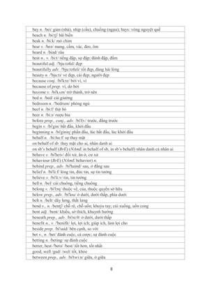 bay n. /bei/ gian (nhà), nhịp (cầu), chuồng (ngựa); bays: vòng nguyệt quế
beach n. /bi:tʃ/ bãi biển
beak n. /bi:k/ mỏ chim
bear v. /beə/ mang, cầm, vác, đeo, ôm
beard n. /biəd/ râu
beat n., v. /bi:t/ tiếng đập, sự đập; đánh đập, đấm
beautiful adj. /'bju:təful/ đẹp
beautifully adv. /'bju:təfuli/ tốt đẹp, đáng hài lòng
beauty n. /'bju:ti/ vẻ đẹp, cái đẹp; người đẹp
because conj. /bi'kɔz/ bởi vì, vì
because of prep. vì, do bởi
become v. /bi'kʌm/ trở thành, trở nên
bed n. /bed/ cái giường
bedroom n. /'bedrum/ phòng ngủ
beef n. /bi:f/ thịt bò
beer n. /bi:ə/ rượu bia
before prep., conj., adv. /bi'fɔ:/ trước, đằng trước
begin v. /bi'gin/ bắt đầu, khởi đầu
beginning n. /bi'giniɳ/ phần đầu, lúc bắt đầu, lúc khởi đầu
behalf n. /bi:hɑ:f/ sự thay mặt
on behalf of sb thay mặt cho ai, nhân danh ai
on sb’s behalf (BrE) (NAmE in behalf of sb, in sb’s behalf) nhân danh cá nhân ai
behave v. /bi'heiv/ đối xử, ăn ở, cư xử
behaviour (BrE) (NAmE behavior) n.
behind prep., adv. /bi'haind/ sau, ở đằng sau
belief n. /bi'li:f/ lòng tin, đức tin, sự tin tưởng
believe v. /bi'li:v/ tin, tin tưởng
bell n. /bel/ cái chuông, tiếng chuông
belong v. /bi'lɔɳ/ thuộc về, của, thuộc quyền sở hữu
below prep., adv. /bi'lou/ ở dưới, dưới thấp, phía dưới
belt n. /belt/ dây lưng, thắt lưng
bend v., n. /bentʃ/ chỗ rẽ, chỗ uốn; khuỷu tay; cúi xuống, uốn cong
bent adj. /bent/ khiếu, sở thích, khuynh hướng
beneath prep., adv. /bi'ni:θ/ ở dưới, dưới thấp
benefit n., v. /'benifit/ lợi, lợi ích; giúp ích, làm lợi cho
beside prep. /bi'said/ bên cạnh, so với
bet v., n. /bet/ đánh cuộc, cá cược; sự đánh cuộc
betting n. /beting/ sự đánh cuộc
better, best /'betə/ /best/ tốt hơn, tốt nhất
good, well /gud/ /wel/ tốt, khỏe
between prep., adv. /bi'twi:n/ giữa, ở giữa

                                            8
 