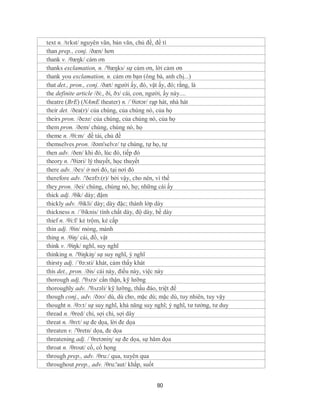 text n. /tɛkst/ nguyên văn, bản văn, chủ đề, đề tì
than prep., conj. /ðæn/ hơn
thank v. /θæŋk/ cám ơn
thanks exclamation, n. /'θæŋks/ sự cảm ơn, lời cảm ơn
thank you exclamation, n. cảm ơn bạn (ông bà, anh chị...)
that det., pron., conj. /ðæt/ người ấy, đó, vật ấy, đó; rằng, là
the definite article /ði:, ði, ðз/ cái, con, người, ấy này....
theatre (BrE) (NAmE theater) n. /ˈθiətər/ rạp hát, nhà hát
their det. /ðea(r)/ của chúng, của chúng nó, của họ
theirs pron. /ðeəz/ của chúng, của chúng nó, của họ
them pron. /ðem/ chúng, chúng nó, họ
theme n. /θi:m/ đề tài, chủ đề
themselves pron. /ðəm'selvz/ tự chúng, tự họ, tự
then adv. /ðen/ khi đó, lúc đó, tiếp đó
theory n. /'θiəri/ lý thuyết, học thuyết
there adv. /ðeз/ ở nơi đó, tại nơi đó
therefore adv. /'ðeəfɔ:(r)/ bởi vậy, cho nên, vì thế
they pron. /ðei/ chúng, chúng nó, họ; những cái ấy
thick adj. /θik/ dày; đậm
thickly adv. /θikli/ dày; dày đặc; thành lớp dày
thickness n. /´θiknis/ tính chất dày, độ dày, bề dày
thief n. /θi:f/ kẻ trộm, kẻ cắp
thin adj. /θin/ mỏng, mảnh
thing n. /θiŋ/ cái, đồ, vật
think v. /θiŋk/ nghĩ, suy nghĩ
thinking n. /'θiŋkiŋ/ sự suy nghĩ, ý nghĩ
thirsty adj. /´θə:sti/ khát, cảm thấy khát
this det., pron. /ðis/ cái này, điều này, việc này
thorough adj. /'θʌrə/ cẩn thận, kỹ lưỡng
thoroughly adv. /'θʌrəli/ kỹ lưỡng, thấu đáo, triệt để
though conj., adv. /ðəʊ/ dù, dù cho, mặc dù; mặc dù, tuy nhiên, tuy vậy
thought n. /θɔ:t/ sự suy nghĩ, khả năng suy nghĩ; ý nghĩ, tư tưởng, tư duy
thread n. /θred/ chỉ, sợi chỉ, sợi dây
threat n. /θrɛt/ sự đe dọa, lời đe dọa
threaten v. /'θretn/ dọa, đe dọa
threatening adj. /´θretəniη/ sự đe dọa, sự hăm dọa
throat n. /θrout/ cổ, cổ họng
through prep., adv. /θru:/ qua, xuyên qua
throughout prep., adv. /θru:'aut/ khắp, suốt


                                            80
 