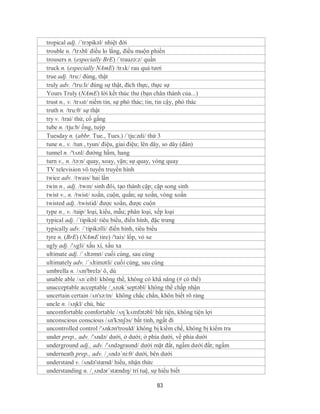 tropical adj. /´trɔpikəl/ nhiệt đới
trouble n. /'trʌbl/ điều lo lắng, điều muộn phiền
trousers n. (especially BrE) /´trauzə:z/ quần
truck n. (especially NAmE) /trʌk/ rau quả tươi
true adj. /tru:/ đúng, thật
truly adv. /'tru:li/ đúng sự thật, đích thực, thực sự
Yours Truly (NAmE) lời kết thúc thư (bạn chân thành của...)
trust n., v. /trʌst/ niềm tin, sự phó thác; tin, tin cậy, phó thác
truth n. /tru:θ/ sự thật
try v. /trai/ thử, cố gắng
tube n. /tju:b/ ống, tuýp
Tuesday n. (abbr. Tue., Tues.) /´tju:zdi/ thứ 3
tune n., v. /tun , tyun/ điệu, giai điệu; lên dây, so dây (đàn)
tunnel n. /'tʌnl/ đường hầm, hang
turn v., n. /tə:n/ quay, xoay, vặn; sự quay, vòng quay
TV television vô tuyến truyền hình
twice adv. /twaɪs/ hai lần
twin n., adj. /twɪn/ sinh đôi, tạo thành cặp; cặp song sinh
twist v., n. /twist/ xoắn, cuộn, quắn; sự xoắn, vòng xoắn
twisted adj. /twistid/ được xoắn, được cuộn
type n., v. /taip/ loại, kiểu, mẫu; phân loại, xếp loại
typical adj. /´tipikəl/ tiêu biểu, điển hình, đặc trưng
typically adv. /´tipikəlli/ điển hình, tiêu biểu
tyre n. (BrE) (NAmE tire) /'taiз/ lốp, vỏ xe
ugly adj. /'ʌgli/ xấu xí, xấu xa
ultimate adj. /ˈʌltəmɪt/ cuối cùng, sau cùng
ultimately adv. /´ʌltimətli/ cuối cùng, sau cùng
umbrella n. /ʌm'brelə/ ô, dù
unable able /ʌn´eibl/ không thể, không có khẳ năng (# có thể)
unacceptable acceptable /¸ʌnək´septəbl/ không thể chấp nhận
uncertain certain /ʌn'sə:tn/ không chắc chắn, khôn biết rõ ràng
uncle n. /ʌηkl/ chú, bác
uncomfortable comfortable /ʌη´kʌmfətəbl/ bất tiện, không tiện lợi
unconscious conscious /ʌn'kɔnʃəs/ bất tỉnh, ngất đi
uncontrolled control /'ʌnkən'trould/ không bị kiềm chế, không bị kiểm tra
under prep., adv. /'ʌndə/ dưới, ở dưới; ở phía dưới, về phía dưới
underground adj., adv. /'ʌndəgraund/ dưới mặt đất, ngầm dưới đất; ngầm
underneath prep., adv. /¸ʌndə´ni:θ/ dưới, bên dưới
understand v. /ʌndə'stænd/ hiểu, nhận thức
understanding n. /ˌʌndərˈstændɪŋ/ trí tuệ, sự hiểu biết

                                           83
 