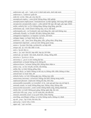 underwater adj., adv. /´ʌndə¸wɔtə/ ở dưới mặt nước, dưới mặt nước
underwear n. /'ʌndəweə/ quần lót
undo do /ʌn´du:/ tháo, gỡ, xóa, hủy bỏ
unemployed employ /¸ʌnim´plɔid/ không dùng, thất nghiệp
unemployment employment /'Δnim'ploimзnt/ sự thất nghiệp, tình trạng thất nghiệp
unexpected, unexpectedly expect /¸ʌniks´pektid/ bất ngờ, đột ngột, gây ngạc nhiên
unfair, unfairly fair /ʌn´fɛə/ không đúng, không công bằng, gian lận
unfortunate adj. /Λnfo:'t∫əneit/ không may, rủi ro, bất hạnh
unfortunately adv. /ʌn´fɔ:tʃənətli/ một cách đáng tiếc, một cách không may
unfriendly friendly /ʌn´frendli/ đối địch, không thân thiện
unhappiness happiness /ʌn´hæpinis/ sự buồn, nỗi buồn
unhappy happy /ʌn´hæpi/ buồn rầu, khổ sở
uniform n., adj. /ˈjunəˌfɔrm/ đồng phục; đều, giống nhau, đồng dạng
unimportant important /¸ʌnim´pɔ:tənt/ không quan trọng
union n. /'ju:njən/ liên hiệp, sự đoàn kết, sự hiệp nhất
unique adj. /ju:´ni:k/ độc nhất vô nhị
unit n. /'ju:nit/ đơn vị
unite v. /ju:´nait/ liên kết, hợp nhất, hợp lại, kết thân
united adj. /ju:'naitid/ liên minh, đoàn kết, chung, thống nhất
universe n. /'ju:nivə:s/ vũ trụ
university n. /¸ju:ni´və:siti/ trường đại học
unkind kind /ʌn´kaind/ không tử tế, không tốt
unknown know /'ʌn'noun/ không biết, không được nhận ra
unless conj. /ʌn´les/ trừ phi, trừ khi, nếu không
unlike like /ʌn´laik/ không giống, khác
unlikely likely /ʌnˈlaɪkli/ không có thể xảy ra, không chắc chắn; không có thực
unload load /ʌn´loud/ tháo, dỡ
unlucky lucky /ʌn´lʌki/ không gặp may, không may mắn
unnecessary necessary /ʌn'nesisəri/ không cần thiết, không mong muốn
unpleasant pleasant /ʌn'plezənt/ không dễ chịu, khó chịu
unreasonable reasonable /ʌnˈrizənəbəl/ vô lý, vượt quá giới hạn của cái hợp lý
unsteady steady /ʌn´stedi/ không đúng mực, không vững, không chắc
unsuccessful successful /¸ʌnsək´sesful/ không thành công, không thành đạt
untidy tidy /ʌn´taidi/ không gọn gàng, không ngăn nắp, lộn xộn
until (also till) conj., prep. /ʌn´til/ trước khi, cho đến khi
unusual, unusually usual /ʌn´ju:ʒuəl/ hiếm, khác thường
unwilling, unwillingly willing /ʌn´wiliη/ không muốn, không có ý định
up adv., prep. /Λp/ ở trên, lên trên, lên
upon prep. /ə´pɔn/ trên, ở trên
upper adj. /´ʌpə/ cao hơn


                                           84
 
