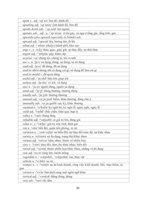 upset v., adj. /ʌpˈsɛt/ làm đổ, đánh đổ
  upsetting adj. /ʌp´setiη/ tính đánh đổ, làm đổ
  upside down adv. /´ʌp¸said/ lộn ngược
  upstairs adv., adj., n. /´ʌp´stɛəz/ ở tên gác, cư ngụ ở tầng gác; tầng trên, gác
  upwards (also upward especially in NAmE) adv.
  upward adj. /'ʌpwəd/ lên, hướng lên, đi lên
  urban adj. /ˈɜrbən/ (thuộc) thành phố, khu vực
  urge v., n. /ə:dʒ/ thúc, giục, giục giã; sự thúc đẩy, sự thôi thúc
  urgent adj. /ˈɜrdʒənt/ gấp, khẩn cấp
  us pron. /ʌs/ chúng tôi, chúng ta; tôi và anh
  use v., n. /ju:s/ sử dụng, dùng; sự dùng, sự sử dụng
  used adj. /ju:st/ đã dùng, đã sử dụng
  used to sth/to doing sth sử dụng cái gì, sử dụng để làm cái gì
  used to modal v. đã quen dùng
  useful adj. /´ju:sful/ hữu ích, giúp ích
  useless adj. /'ju:slis/ vô ích, vô dụng
  user n. /´ju:zə/ người dùng, người sử dụng
  usual adj. /'ju:ʒl/ thông thường, thường dùng
  usually adv. /'ju:ʒəli/ thường thường
  unusual adj. /ʌn´ju:ʒuəl/ hiếm, khác thường, đáng chú ý
  unusually adv. /ʌn´ju:ʒuəlli/ cực kỳ, khác thường
  vacation n. /və'kei∫n/ kỳ nghỉ hè, kỳ nghỉ lễ; ngày nghỉ, ngày lễ
  valid adj. /'vælɪd/ chắc chắn, hiệu quả, hợp lý
  valley n. /'væli/ thung lũng
  valuable adj. /'væljuəbl/ có giá trị lớn, đáng giá
  value n., v. /'vælju:/ giá trị, ước tính, định giá
  van n. /væn/ tiền đội, quân tiên phong; xe tải
  variation n. /¸veəri´eiʃən/ sự biến đổi, sự thay đổi mức độ, sự khác nhau
  variety n. /və'raiəti/ sự đa dạng, trạng thái khác nhau
  various adj. /veri.əs/ khác nhau, thuộc về nhiều loại
  vary v. /'veəri/ thay đổi, làm cho khác nhau, biến đổi
  varied adj. /'veərid/ thuộc nhiều loại khác nhau, những vẻ đa dạng
  vast adj. /vɑ:st/ rộng lớn, mênh mông
  vegetable n. /ˈvɛdʒtəbəl , ˈvɛdʒɪtəbəl/ rau, thực vật
  vehicle n. /'vi:hikl/ xe cộ
  venture n., v. /'ventʃə/ sự án kinh doanh, công việc kinh doanh; liều, mạo hiểm, cả
gan
  version n. /'və:∫n/ bản dịch sang một ngôn ngữ khác
  vertical adj. /ˈvɜrtɪkəl/ thẳng đứng, đứng
  very adv. /'veri/ rất, lắm

                                               85
 
