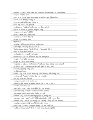 watch v., n. /wɔtʃ/ nhìn, theo dõi, quan sát; sự canh gác, sự canh phòng
water n. /'wɔ:tə/ nước
wave n., v. /weɪv/ sóng, gợn nước; gợn sóng, uốn thành sóng
way n. /wei/ đường, đường đi
we pron. /wi:/ chúng tôi, chúng ta
weak adj. /wi:k/ yếu, yếu ớt
weakness n. /´wi:knis/ tình trạng yếu đuối, yếu ớt
wealth n. /welθ/ sự giàu có, sự giàu sang
weapon n. /'wepən/ vũ khí
wear v. /weə/ mặc, mang, đeo
weather n. /'weθə/ thời tiết
web n. /wɛb/ mạng, lưới
the Web n.
website n. không gian liên tới với Internet
wedding n. /ˈwɛdɪŋ/ lễ cưới, hôn lễ
Wednesday n. (abbr. Wed., Weds.) /´wensdei/ thứ 4
week n. /wi:k/ tuần, tuần lễ
weekend n. /¸wi:k´end/ cuối tuần
weekly adj. /´wi:kli/ mỗi tuần một lần, hàng tuần
weigh v. /wei/ cân, cân nặng
weight n. /'weit/ trọng lượng
welcome v., adj., n., exclamation /'welkʌm/ chào mừng, hoan nghênh
well adv., adj., exclamation /wel/ tốt, giỏi; ôi, may quá!
as well (as) cũng, cũng như
well known know
west n., adj., adv. /west/ phía Tây, theo phía tây, về hướng tây
western adj. /'westn/ về phía tây, của phía tây
wet adj. /wɛt/ ướt, ẩm ướt
what pron., det. /wʌt/ gì, thế nào
whatever det., pron. /wɔt´evə/ bất cứ thứ gì, bất kể thứ gì
wheel n. /wil/ bánh xe
when adv., pron., conj. /wen/ khi, lúc, vào lúc nào
whenever conj. /wen'evə/ bất cứ lúc nào, lúc nào
where adv., conj. /weər/ đâu, ở đâu; nơi mà
whereas conj. /weə'ræz/ nhưng ngược lại, trong khi
wherever conj. / weər'evə(r)/ ở bất cứ nơi nào, ở bất cứ nơi đâu
whether conj. /´weðə/ có..không; có... chăng; không biết có.. không
which pron., det. /witʃ/ nào, bất cứ.. nào; ấy, đó
while conj., n. /wail/ trong lúc, trong khi; lúc, chốc, lát
whilst conj. (especially BrE) /wailst/ trong lúc, trong khi

                                            87
 