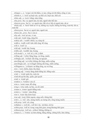 whisper v., n. /´wispə/ nói thì thầm, xì xào; tiếng nói thì thầm, tiếng xì xào
  whistle n., v. /wisl/ sự huýt sáo, sự thổi còi; huýt sáo, thổi còi
  white adj., n. /wai:t/ trắng; màu trắng
  who pron. /hu:/ ai, người nào, kẻ nào, người như thế nào
  whoever pron. /hu:'ev / ai, người nào, bất cứ ai, bất cứ người nào, dù ai
  whole adj., n. /həʊl/ bình an vô sự, không suy suyển, không hư hỏng; toàn bộ, tất cả,
toàn thể
  whom pron. /hu:m/ ai, người nào; người mà
  whose det., pron. /hu:z/ của ai
  why adv. /wai/ tại sao, vì sao
  wide adj. /waid/ rộng, rộng lớn
  widely adv. /´waidli/ nhiều, xa; rộng rãi
  width n. /wɪdθ; wɪtθ/ tính chất rộng, bề rộng
  wife n. /waif/ vợ
  wild adj. /waɪld/ dại, hoang
  wildly adv. /waɪldli/ dại, hoang
  will modal v., n. /wil/ sẽ; ý chí, ý định
  willing adj. /´wiliη/ bằng lòng, vui lòng, muốn
  willingly adv. /'wiliηli/ sẵn lòng, tự nguyện
  unwilling adj. /ʌn´wiliη/ không sẵn lòng, miễn cưỡng
  unwillingly adv. /ʌn´wiliηgli/ không sẵn lòng, miễn cưỡng
  willingness n. /´wiliηnis/ sự bằng lòng, sự vui lòng
   win v. /win/ chiếm, đọat, thu được
  winning adj. /´winiη/ đang dành thắng lợi, thắng cuộc
  wind v. /wind/ quấn lại, cuộn lại
  wind sth up lên dây, quấn, giải quyết
  wind n. /wind/ gió
  window n. /'windəʊ/ cửa sổ
  wine n. /wain/ rượu, đồ uống
  wing n. /wiη/ cánh, sự bay, sự cất cánh
  winner n. /winər/ người thắng cuộc
  winter n. /ˈwɪntər/ mùa đông
  wire n. /waiə/ dây (kim loại)
  wise adj. /waiz/ khôn ngoan, sáng suốt, thông thái
  wish v., n. /wi∫/ ước, mong muốn; sự mong ước, lòng mong muốn
  with prep. /wið/ với, cùng
  withdraw v. /wɪðˈdrɔ , wɪθˈdrɔ/ rút, rút khỏi, rút lui
  within prep. /wið´in/ trong vong thời gian, trong khoảng thời gian
  without prep. /wɪðˈaʊt , wɪθaʊt/ không, không có
  witness n., v. /'witnis/ sự làm chứng, bằng chứng; chứng kiến, làm chứng

                                              88
 
