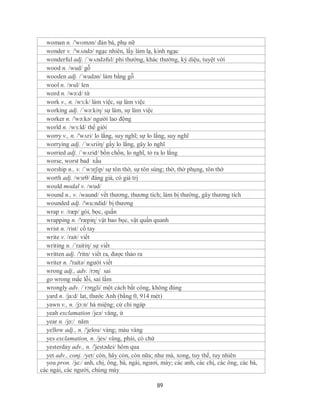 woman n. /'wʊmən/ đàn bà, phụ nữ
  wonder v. /'wʌndə/ ngạc nhiên, lấy làm lạ, kinh ngạc
  wonderful adj. /´wʌndəful/ phi thường, khác thường, kỳ diệu, tuyệt vời
  wood n. /wud/ gỗ
  wooden adj. /´wudən/ làm bằng gỗ
  wool n. /wul/ len
  word n. /wə:d/ từ
  work v., n. /wɜ:k/ làm việc, sự làm việc
  working adj. /´wə:kiη/ sự làm, sự làm việc
  worker n. /'wə:kə/ người lao động
  world n. /wɜ:ld/ thế giới
  worry v., n. /'wʌri/ lo lắng, suy nghĩ; sự lo lắng, suy nghĩ
  worrying adj. /´wʌriiη/ gấy lo lắng, gây lo nghĩ
  worried adj. /´wʌrid/ bồn chồn, lo nghĩ, tỏ ra lo lắng
  worse, worst bad xấu
  worship n., v. /ˈwɜrʃɪp/ sự tôn thờ, sự tôn sùng; thờ, thờ phụng, tôn thờ
  worth adj. /wɜrθ/ đáng giá, có giá trị
  would modal v. /wud/
  wound n., v. /waund/ vết thương, thương tích; làm bị thường, gây thương tích
  wounded adj. /'wu:ndid/ bị thương
  wrap v. /ræp/ gói, bọc, quấn
  wrapping n. /'ræpiɳ/ vật bao bọc, vật quấn quanh
  wrist n. /rist/ cổ tay
  write v. /rait/ viết
  writing n. /´raitiη/ sự viết
  written adj. /'ritn/ viết ra, được thảo ra
  writer n. /'raitə/ người viết
  wrong adj., adv. /rɔɳ/ sai
  go wrong mắc lỗi, sai lầm
  wrongly adv. /´rɔηgli/ một cách bất công, không đúng
  yard n. /ja:d/ lat, thước Anh (bằng 0, 914 mét)
  yawn v., n. /jɔ:n/ há miệng; cử chỉ ngáp
  yeah exclamation /jeə/ vâng, ừ
  year n. /jə:/ năm
  yellow adj., n. /'jelou/ vàng; màu vàng
  yes exclamation, n. /jes/ vâng, phải, có chứ
  yesterday adv., n. /'jestədei/ hôm qua
  yet adv., conj. /yet/ còn, hãy cỏn, còn nữa; như mà, xong, tuy thế, tuy nhiên
  you pron. /ju:/ anh, chị, ông, bà, ngài, ngươi, mày; các anh, các chị, các ông, các bà,
các ngài, các người, chúng mày

                                               89
 