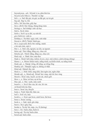 beyond prep., adv. /bi'jɔnd/ ở xa, phía bên kia
bicycle (also bike) n. /'baisikl/ xe đạp
bid v., n. /bid/ đặt giá, trả giá; sự đặt giá, sự trả giá
big adj. /big/ to, lớn
bill n. /bil/ hóa đơn, giấy bạc
bin n. (BrE) /bin/ thùng, thùng đựng rượu
biology n. /bai'ɔlədʤi/ sinh vật học
bird n. /bə:d/ chim
birth n. /bə:θ/ sự ra đời, sự sinh đẻ
give birth (to) sinh ra
birthday n. /'bə:θdei/ ngày sinh, sinh nhật
biscuit n. (BrE) /'biskit/ bánh quy
bit n. (especially BrE) /bit/ miếng, mảnh
a bit một chút, một tí
bite v., n. /bait/ cắn, ngoạm; sự cắn, sự ngoạm
bitter adj. /'bitə/ đắng; đắng cay, chua xót
bitterly adv. /'bitəli/ đắng, đắng cay, chua xót
black adj., n. /blæk/ đen; màu đen
blade n. /bleid/ lưỡi (dao, kiếm); lá (cỏ, cây); mái (chèo); cánh (chong chóng)
blame v., n. /bleim/ khiển trách, mắng trách; sự khiển trách, sự mắng trách
blank adj., n. /blæɳk/ trống, để trắng; sự trống rỗng
blankly adv. /'blæɳkli/ ngây ra, không có thần
blind adj. /blaind/ đui, mù
block n., v. /blɔk/ khối, tảng (đá); làm ngăn cản, ngăn chặn
blonde adj., n., blond adj. /blɔnd/ hoe vàng, mái tóc hoe vàng
blood n. /blʌd/ máu, huyết; sự tàn sát, chem giết
blow v., n. /blou/ nở hoa; sự nở hoa
blue adj., n. /blu:/ xanh, màu xanh
board n., v. /bɔ:d/ tấm ván; lát ván, lót ván
on board trên tàu thủy
boat n. /bout/ tàu, thuyền
body n. /'bɔdi/ thân thể, thân xác
boil v. /bɔil/ sôi, luộc
bomb n., v. /bɔm/ quả bom; oánh bom, thả bom
bone n. /boun/ xương
book n., v. /buk/ sách; ghi chép
boot n. /bu:t/ giày ống
border n. /'bɔ:də/ bờ, mép, vỉa, lề (đường)
bore v. /bɔ:/ buồn chán, buồn tẻ
boring adj. /'bɔ:riɳ/ buồn chán
bored adj. buồn chán

                                             9
 