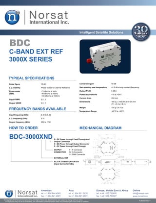 Intelligent Satellite Solutions


        BDC
       C-BAND EXT REF
       3000X SERIES

       Typical Specifications
        Noise figure	                                  10 dB                                                   Conversion gain	                   40 dB

       L.O. stability	                                 Phase locked to External Reference                      Gain stability over temperature	   ±2.5 dB at any constant frequency

       Phase noise	                                    -73 dBc/Hz at 1kHz                                      Output P1dB	                       6 dBm
       (SSB)	                                          -90 dBc/Hz at 10kHz
                                                                                                               Power requirements	                +15 to +24 V
       	                                               -100 dBc/Hz at 100kHz
                                                                                                               Current drain	                     200 mA
        Input VSWR	                                    2.0 : 1
                                                                                                               Dimensions	                        180 (L) x 100 (W) x 70 (H) mm
       Output VSWR	                                    2.0 : 1
                                                                                                               	                                  (7.1 x 3.9 x 2.8 in)

                                                                                                               Weight	                            700 g / 24.7 oz
        FREQUENCY BANDS AVAILABLE                                                                              Temperature Range	                 -40°C to +60°C

        Input frequency (GHz)	                         3.40 to 4.20

       L.O. frequency (GHz)	                           5.15

       Output frequency (MHz)	                         950 to 1750


        HOW TO ORDER                                                                                           MECHANICAL DIAGRAM

        BDC-3000XND                                                       D - DC Power through Feed-Through and
                                                                          Output Connector
                                                                          C - DC Power through Output Connector
                                                                          P - DC Power through Feed-Through

                                                                          OUTPUT	               F - F Connector
                                                                          CONNECTOR	            N - N Connector
                                                                          	                     S - SMA Connector

                                                                          EXTERNAL REF

                                                                          BLOCK DOWN CONVERTER
                                                                          (Input Connector SMA)




                                                       Americas                                Asia                               Europe, Middle East & Africa             Online
                                                       tel + 1.800.644.4562                    tel +1 604.821.2835                tel + 44.1522.730800                     info@norsat.com
                                                       fax + 1.604.821.2801                    fax +1 604.821.2801                fax + 44.1522.730927                     www.norsat.com
© Copyright 2010 Norsat International Inc. All Rights Reserved. Specifications are subject to change without notice.
  Final product may not be as illustrated. The information contained herein does not constitute part of any order or contract                                                     PUB000094 v.1.1
 