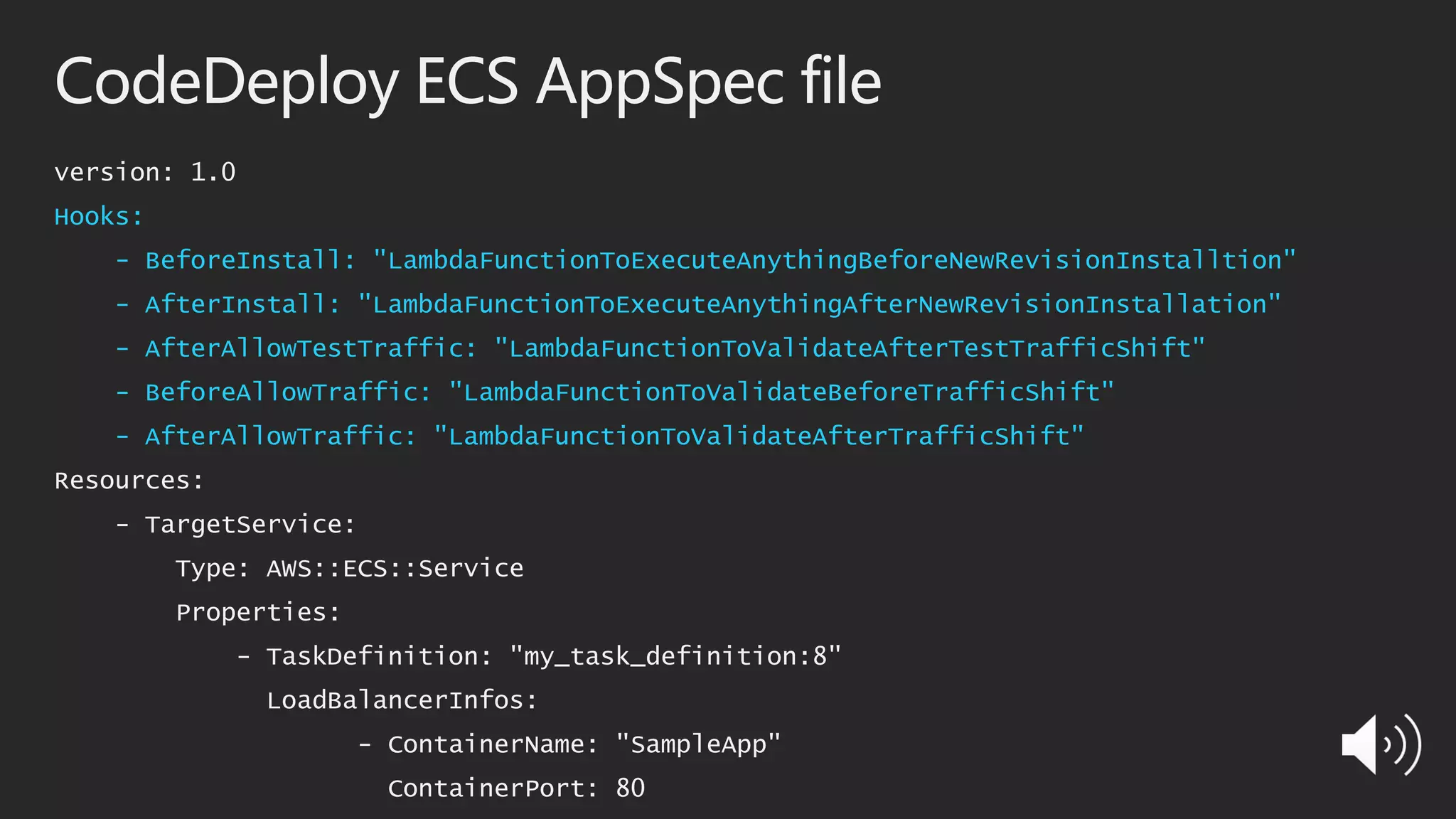 CodeDeploy ECS AppSpec file
version: 1.0
Hooks:
- BeforeInstall: "LambdaFunctionToExecuteAnythingBeforeNewRevisionInstalltion"
- AfterInstall: "LambdaFunctionToExecuteAnythingAfterNewRevisionInstallation"
- AfterAllowTestTraffic: "LambdaFunctionToValidateAfterTestTrafficShift"
- BeforeAllowTraffic: "LambdaFunctionToValidateBeforeTrafficShift"
- AfterAllowTraffic: "LambdaFunctionToValidateAfterTrafficShift"
Resources:
- TargetService:
Type: AWS::ECS::Service
Properties:
- TaskDefinition: "my_task_definition:8"
LoadBalancerInfos:
- ContainerName: "SampleApp"
ContainerPort: 80
 