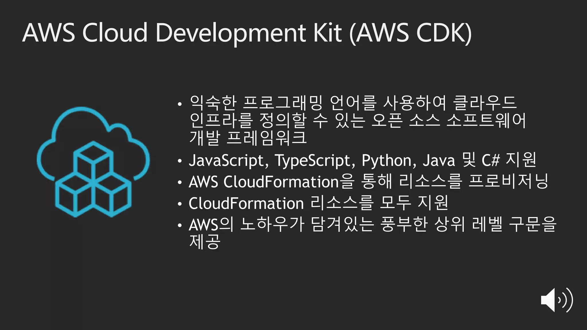 AWS Cloud Development Kit (AWS CDK)
• 익숙한 프로그래밍 언어를 사용하여 클라우드
인프라를 정의할 수 있는 오픈 소스 소프트웨어
개발 프레임워크
• JavaScript, TypeScript, Python, Java 및 C# 지원
• AWS CloudFormation을 통해 리소스를 프로비저닝
• CloudFormation 리소스를 모두 지원
• AWS의 노하우가 담겨있는 풍부한 상위 레벨 구문을
제공
 