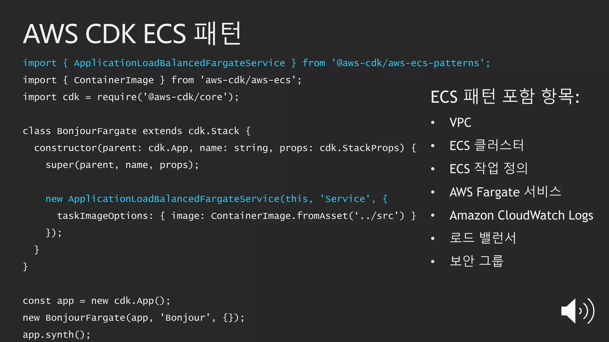 AWS CDK ECS 패턴
import { ApplicationLoadBalancedFargateService } from '@aws-cdk/aws-ecs-patterns';
import { ContainerImage } from 'aws-cdk/aws-ecs';
import cdk = require('@aws-cdk/core');
class BonjourFargate extends cdk.Stack {
constructor(parent: cdk.App, name: string, props: cdk.StackProps) {
super(parent, name, props);
new ApplicationLoadBalancedFargateService(this, 'Service', {
taskImageOptions: { image: ContainerImage.fromAsset(‘../src') }
});
}
}
const app = new cdk.App();
new BonjourFargate(app, 'Bonjour', {});
app.synth();
ECS 패턴 포함 항목:
• VPC
• ECS 클러스터
• ECS 작업 정의
• AWS Fargate 서비스
• Amazon CloudWatch Logs
• 로드 밸런서
• 보안 그룹
 