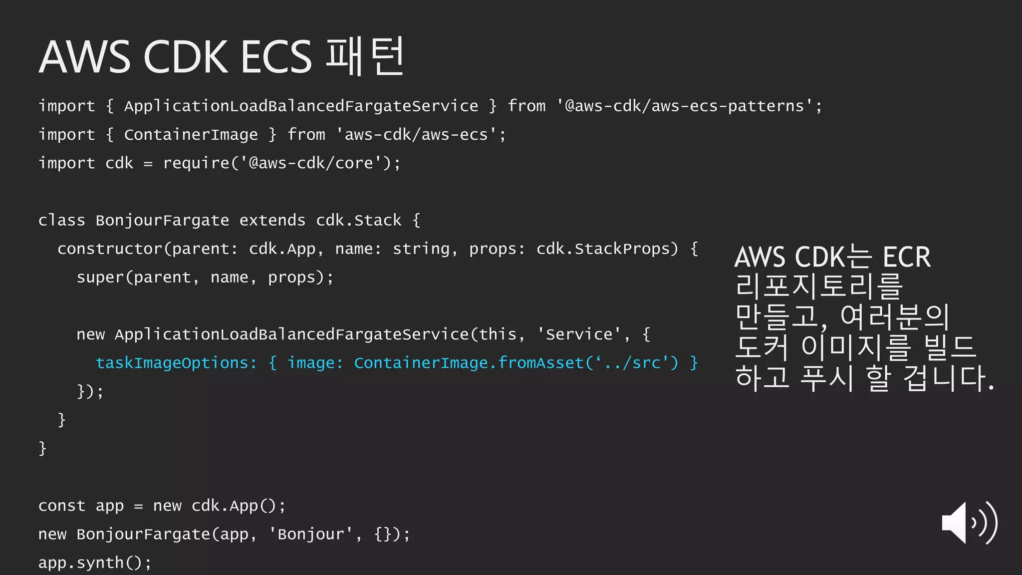 AWS CDK ECS 패턴
import { ApplicationLoadBalancedFargateService } from '@aws-cdk/aws-ecs-patterns';
import { ContainerImage } from 'aws-cdk/aws-ecs';
import cdk = require('@aws-cdk/core');
class BonjourFargate extends cdk.Stack {
constructor(parent: cdk.App, name: string, props: cdk.StackProps) {
super(parent, name, props);
new ApplicationLoadBalancedFargateService(this, 'Service', {
taskImageOptions: { image: ContainerImage.fromAsset(‘../src') }
});
}
}
const app = new cdk.App();
new BonjourFargate(app, 'Bonjour', {});
app.synth();
AWS CDK는 ECR
리포지토리를
만들고, 여러분의
도커 이미지를 빌드
하고 푸시 할 겁니다.
 