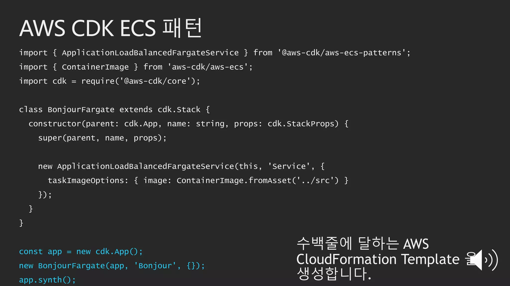 AWS CDK ECS 패턴
import { ApplicationLoadBalancedFargateService } from '@aws-cdk/aws-ecs-patterns';
import { ContainerImage } from 'aws-cdk/aws-ecs';
import cdk = require('@aws-cdk/core');
class BonjourFargate extends cdk.Stack {
constructor(parent: cdk.App, name: string, props: cdk.StackProps) {
super(parent, name, props);
new ApplicationLoadBalancedFargateService(this, 'Service', {
taskImageOptions: { image: ContainerImage.fromAsset('../src') }
});
}
}
const app = new cdk.App();
new BonjourFargate(app, 'Bonjour', {});
app.synth();
수백줄에 달하는 AWS
CloudFormation Template 을
생성합니다.
 