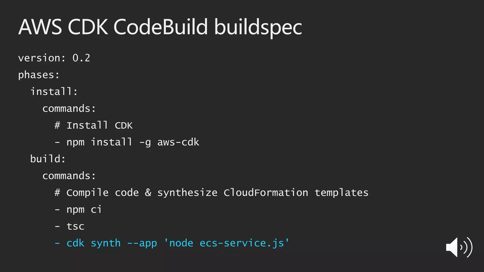 AWS CDK CodeBuild buildspec
version: 0.2
phases:
install:
commands:
# Install CDK
- npm install -g aws-cdk
build:
commands:
# Compile code & synthesize CloudFormation templates
- npm ci
- tsc
- cdk synth --app 'node ecs-service.js'
 