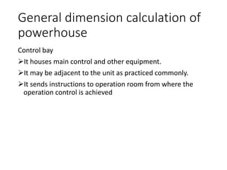 General dimension calculation of
powerhouse
Control bay
It houses main control and other equipment.
It may be adjacent to the unit as practiced commonly.
It sends instructions to operation room from where the
operation control is achieved
 