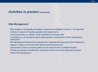 Page 10




Activities in practice (continued)


Risk Management

 Risk strategy & risk appetite articulation: enhancing an integrated business – risk approach
 Advisory in support of meeting regulatory risk requirements
 Technical advisory on Market, Credit, Operational & Country Risk
 Consultancy on risk tooling & system implementation: development of Risk Management
 dashboards
 Risk Management effectiveness assessments; Integrated Management Control Statements
 Support in follow up of Control Risk Self Assessments processes
 Development of bonus-/reward systems for risk and governance weighted targets
 Policies & procedures development: including product and services approval processes
 Interim Risk Management
 
