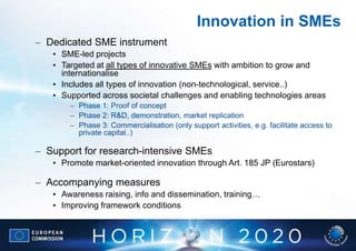 Innovation in SMEs
– Dedicated SME instrument
   • SME-led projects
   • Targeted at all types of innovative SMEs with ambition to grow and
     internationalise
   • Includes all types of innovation (non-technological, service..)
   • Supported across societal challenges and enabling technologies areas
       – Phase 1: Proof of concept
       – Phase 2: R&D, demonstration, market replication
       – Phase 3: Commercialisation (only support activities, e.g. facilitate access to
         private capital..)

– Support for research-intensive SMEs
   • Promote market-oriented innovation through Art. 185 JP (Eurostars)

– Accompanying measures
   • Awareness raising, info and dissemination, training…
   • Improving framework conditions
 