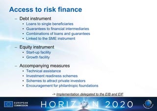 Access to risk finance
 – Debt instrument
    •   Loans to single beneficiaries
    •   Guarantees to financial intermediaries
    •   Combinations of loans and guarantees
    •   Linked to the SME instrument

 – Equity instrument
    • Start-up facility
    • Growth facility

 – Accompanying measures
    •   Technical assistance
    •   Investment readiness schemes
    •   Schemes to attract private investors
    •   Encouragement for philantropic foundations

                          -> Implementation delegated to the EIB and EIF
 