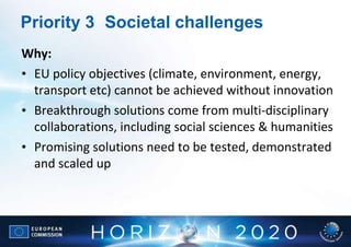 Priority 3 Societal challenges
Why:
• EU policy objectives (climate, environment, energy,
  transport etc) cannot be achieved without innovation
• Breakthrough solutions come from multi-disciplinary
  collaborations, including social sciences & humanities
• Promising solutions need to be tested, demonstrated
  and scaled up
 