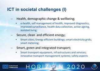 ICT in societal challenges (I)

 –   Health, demographic change & wellbeing;
     •   e-health, self management of health, improved diagnostics,
         improved surveillance, health data collection, active ageing,
         assisted living;
 –   Secure, clean and efficient energy;
     •   Smart cities; Energy efficient buildings; smart electricity grids;
         smart metering;
 –   Smart, green and integrated transport;
     •   Smart transport equipment, infrastructures and services;
         innovative transport management systems; safety aspects
 