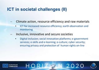 ICT in societal challenges (II)

 –   Climate action, resource efficiency and raw materials
     •   ICT for increased resource efficiency; earth observation and
         monitoring
 –   Inclusive, innovative and secure societies
     •   Digital inclusion; social innovation platforms; e-government
         services; e-skills and e-learning; e-culture; cyber security;
         ensuring privacy and protection of human rights on-line
 