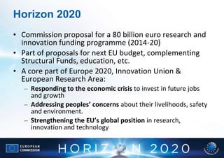Horizon 2020
• Commission proposal for a 80 billion euro research and
  innovation funding programme (2014-20)
• Part of proposals for next EU budget, complementing
  Structural Funds, education, etc.
• A core part of Europe 2020, Innovation Union &
  European Research Area:
   – Responding to the economic crisis to invest in future jobs
     and growth
   – Addressing peoples’ concerns about their livelihoods, safety
     and environment.
   – Strengthening the EU’s global position in research,
     innovation and technology
 