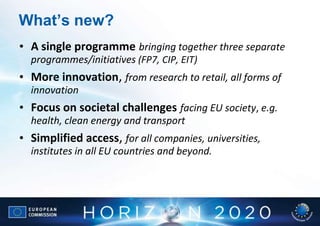 What’s new?
• A single programme bringing together three separate
  programmes/initiatives (FP7, CIP, EIT)
• More innovation, from research to retail, all forms of
  innovation
• Focus on societal challenges facing EU society, e.g.
  health, clean energy and transport
• Simplified access, for all companies, universities,
  institutes in all EU countries and beyond.
 