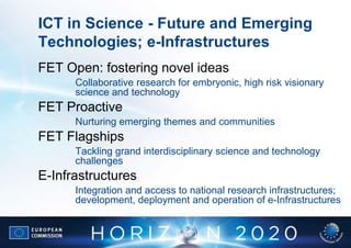 ICT in Science - Future and Emerging
Technologies; e-Infrastructures
FET Open: fostering novel ideas
      Collaborative research for embryonic, high risk visionary
      science and technology
FET Proactive
      Nurturing emerging themes and communities
FET Flagships
      Tackling grand interdisciplinary science and technology
      challenges
E-Infrastructures
      Integration and access to national research infrastructures;
      development, deployment and operation of e-Infrastructures
 