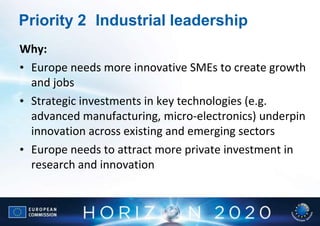 Priority 2 Industrial leadership
Why:
• Europe needs more innovative SMEs to create growth
  and jobs
• Strategic investments in key technologies (e.g.
  advanced manufacturing, micro-electronics) underpin
  innovation across existing and emerging sectors
• Europe needs to attract more private investment in
  research and innovation
 