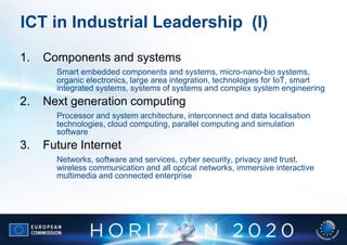 ICT in Industrial Leadership (I)
1.   Components and systems
       Smart embedded components and systems, micro-nano-bio systems,
       organic electronics, large area integration, technologies for IoT, smart
       integrated systems, systems of systems and complex system engineering
2.   Next generation computing
       Processor and system architecture, interconnect and data localisation
       technologies, cloud computing, parallel computing and simulation
       software
3.   Future Internet
       Networks, software and services, cyber security, privacy and trust,
       wireless communication and all optical networks, immersive interactive
       multimedia and connected enterprise
 