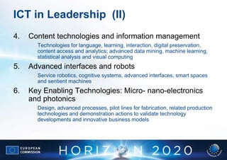 ICT in Leadership (II)
4.   Content technologies and information management
       Technologies for language, learning, interaction, digital preservation,
       content access and analytics; advanced data mining, machine learning,
       statistical analysis and visual computing
5.   Advanced interfaces and robots
       Service robotics, cognitive systems, advanced interfaces, smart spaces
       and sentient machines
6.   Key Enabling Technologies: Micro- nano-electronics
     and photonics
       Design, advanced processes, pilot lines for fabrication, related production
       technologies and demonstration actions to validate technology
       developments and innovative business models
 