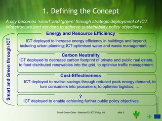 1. Defining the Concept
A city becomes ‘smart’ and ‘green’ through strategic deployment of ICT
infrastructure and services to achieve sustainability policy objectives.
                     Energy and Resource Efficiency
Smart and Green through ICT




                                  ICT deployed to increase energy efficiency in buildings and beyond,
                              including urban planning; ICT-optimised water and waste management; …

                                                       Carbon Neutrality
                              ICT deployed to decrease carbon footprint of private and public real estate,
                              to feed distributed renewables into the grid, to optimise traffic management;
                                                                    …
                                                      Cost-Effectiveness
                                ICT deployed to realise savings through reduced peak energy demand, to
                                        turn consumers into prosumers, to optimise logistics; …

                                                                         ?
                                ICT deployed to enable achieving further public policy objectives

                                                   Smart Green Cities - Selected EU ICT Policy Initiatives   slide 3
 