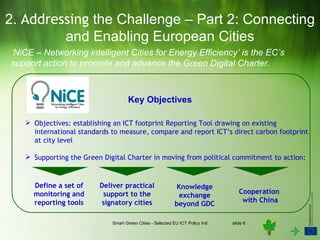 2. Addressing the Challenge – Part 2: Connecting
         and Enabling European Cities
‘NiCE – Networking intelligent Cities for Energy Efficiency’ is the EC’s
support action to promote and advance the Green Digital Charter.



                                    Key Objectives

    Objectives: establishing an ICT footprint Reporting Tool drawing on existing
     international standards to measure, compare and report ICT’s direct carbon footprint
     at city level

    Supporting the Green Digital Charter in moving from political commitment to action:



     Define a set of     Deliver practical                  Knowledge
     monitoring and       support to the                                                  Cooperation
                                                             exchange
     reporting tools     signatory cities                                                  with China
                                                            beyond GDC

                             Smart Green Cities - Selected EU ICT Policy Initiatives   slide 6
 
