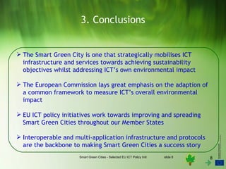 3. Conclusions


 The Smart Green City is one that strategically mobilises ICT
  infrastructure and services towards achieving sustainability
  objectives whilst addressing ICT’s own environmental impact

 The European Commission lays great emphasis on the adaption of
  a common framework to measure ICT’s overall environmental
  impact

 EU ICT policy initiatives work towards improving and spreading
  Smart Green Cities throughout our Member States

 Interoperable and multi-application infrastructure and protocols
  are the backbone to making Smart Green Cities a success story
                      Smart Green Cities - Selected EU ICT Policy Initiatives   slide 8   8
 