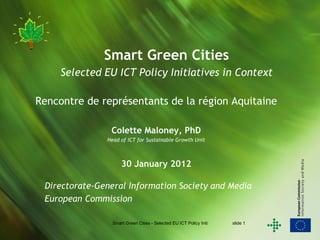 Smart Green Cities
     Selected EU ICT Policy Initiatives in Context

Rencontre de représentants de la région Aquitaine

                Colette Maloney, PhD
               Head of ICT for Sustainable Growth Unit



                     30 January 2012

 Directorate-General Information Society and Media
 European Commission

                 Smart Green Cities - Selected EU ICT Policy Initiatives   slide 1
 