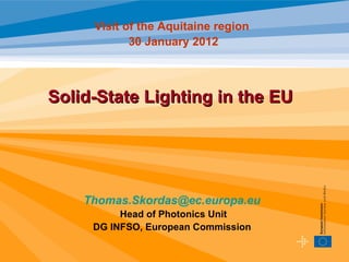 Visit of the Aquitaine region
            30 January 2012



Solid-State Lighting in the EU




    Thomas.Skordas@ec.europa.eu
          Head of Photonics Unit
     DG INFSO, European Commission
 