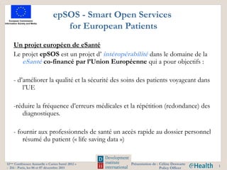 epSOS - Smart Open Services
                                  for European Patients
    Un projet européen de eSanté
    Le projet epSOS est un projet d’ intéropérabilité dans le domaine de la
       eSanté co-financé par l’Union Européenne qui a pour objectifs :

    - d’améliorer la qualité et la sécurité des soins des patients voyageant dans
        l’UE

    -réduire la fréquence d’erreurs médicales et la répétition (redondance) des
       diagnostiques.

    - fournir aux professionnels de santé un accès rapide au dossier personnel
        résumé du patient (« life saving data »)


12ème Conférence Annuelle « Cartes Santé 2012 »   Présentation de : Céline Deswarte
                                                                                      1
- Dii - Paris, les 06 et 07 décembre 2011                           Policy Officer
 
