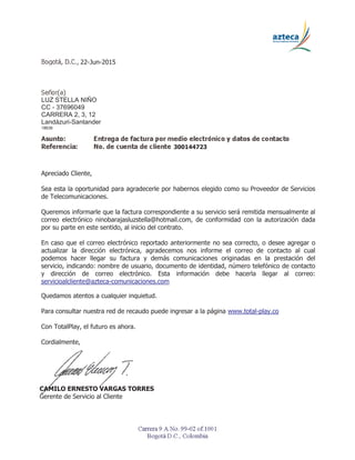 CAMILO ERNESTO VARGAS TORRES
Gerente de Servicio al Cliente
22-Jun-2015
LUZ STELLA NIÑO
CC - 37696049
CARRERA 2, 3, 12
Landázuri-Santander
18638
300144723
Apreciado Cliente,
Sea esta la oportunidad para agradecerle por habernos elegido como su Proveedor de Servicios
de Telecomunicaciones.
Queremos informarle que la factura correspondiente a su servicio será remitida mensualmente al
correo electrónico ninobarajasluzstella@hotmail.com, de conformidad con la autorización dada
por su parte en este sentido, al inicio del contrato.
En caso que el correo electrónico reportado anteriormente no sea correcto, o desee agregar o
actualizar la dirección electrónica, agradecemos nos informe el correo de contacto al cual
podemos hacer llegar su factura y demás comunicaciones originadas en la prestación del
servicio, indicando: nombre de usuario, documento de identidad, número telefónico de contacto
y dirección de correo electrónico. Esta información debe hacerla llegar al correo:
servicioalcliente@azteca-comunicaciones.com
Quedamos atentos a cualquier inquietud.
Para consultar nuestra red de recaudo puede ingresar a la página www.total-play.co
Con TotalPlay, el futuro es ahora.
Cordialmente,
 