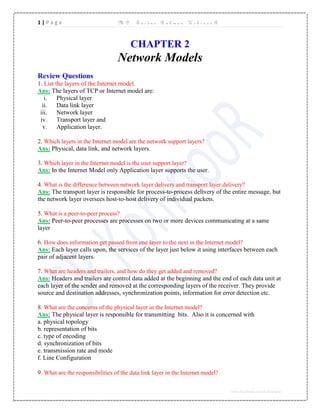 1 | P a g e M D . S a i d u r R a h m a n K o h i n o o R
www.facebook.com/kohinoor11
CHAPTER 2
Network Models
Review Questions
1. List the layers of the Internet model.
Ans: The layers of TCP or Internet model are:
i. Physical layer
ii. Data link layer
iii. Network layer
iv. Transport layer and
v. Application layer.
2. Which layers in the Internet model are the network support layers?
Ans: Physical, data link, and network layers.
3. Which layer in the Internet model is the user support layer?
Ans: In the Internet Model only Application layer supports the user.
4. What is the difference between network layer delivery and transport layer delivery?
Ans: The transport layer is responsible for process-to-process delivery of the entire message, but
the network layer oversees host-to-host delivery of individual packets.
5. What is a peer-to-peer process?
Ans: Peer-to-peer processes are processes on two or more devices communicating at a same
layer
6. How does information get passed from one layer to the next in the Internet model?
Ans: Each layer calls upon, the services of the layer just below it using interfaces between each
pair of adjacent layers.
7. What are headers and trailers, and how do they get added and removed?
Ans: Headers and trailers are control data added at the beginning and the end of each data unit at
each layer of the sender and removed at the corresponding layers of the receiver. They provide
source and destination addresses, synchronization points, information for error detection etc.
8. What are the concerns of the physical layer in the Internet model?
Ans: The physical layer is responsible for transmitting bits. Also it is concerned with
a. physical topology
b. representation of bits
c. type of encoding
d. synchronization of bits
e. transmission rate and mode
f. Line Configuration
9. What are the responsibilities of the data link layer in the Internet model?
 