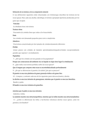 Enfunción de su textura y de su composición mineral.
6.-Las definiciones siguientes están relacionadas con términosque describen las texturas de las
rocas ígneas. Para cada una deellas, identifique el término apropiado.Aperturas producidas por los
gases que escapan.
Vesículas
La obsidiana tiene esta textura.
Textura vítrea
Una matriz de cristales finos que rodea a los fenocristales.
Pasta
Los cristales son demasiado pequeños para verse a simplevista.
Afaniticos
Una textura caracterizada por dos tamaños de cristalesclaramente diferentes.
Pórfido
Grano grueso con cristales de tamaños aproximadamenteiguales.Cristales excepcionalmente
grandes que superan 1 cm dedíametro.
Pegmatitas
7.- ¿Por qué los cristales son tan grandes en las pegmatitas?
Porque son consecuencia del ambiente rico en líquido en elque tiene lugar la cristalización.
8.- ¿Qué indica una textura porfídica sobre las rocas ígneas?
Que el magma que compone estas rocas se encontrabalocalizado profundamente
9.- ¿En qué se diferencian el granito y la riolita? ¿En qué se parecen?
El granito es una roca plutónica de grano grueso;la riolita es de grano fino.
10.- Compare y contraste cada uno de los siguientes pares derocas:Granito y diorita.
La diorita es una roca intrusiva de granogrueso, mientras que el granito es una roca fanerítica.
Basalto y grabo.
El basalto es una roca volcánica de granofino,
mientras que el grabo es una roca intrusiva
Andesita y riolita.
La andesita muestra una estructuraporfírica, mientras que la riolita muestra una estructuraafanítica
11.- ¿Cómo se diferencian las tobas y las brechas volcánicas deotras rocas ígneas, como los
granitos y los basaltos?
 