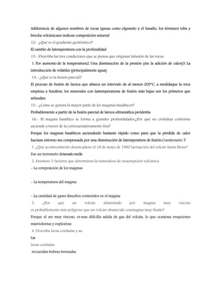 Adiferencia de algunos nombres de rocas ígneas como elgranito y el basalto, los términos toba y
brecha volcánicano indican composición mineral
12.- ¿Qué es el gradiente geotérmico?
El cambio de latemperatura con la profundidad
13.- Describa las tres condiciones que se piensa que originan lafusión de las rocas.
1. Por aumento de la temperatura2. Una disminución de la presión (sin la adición de calor)3. La
introducción de volátiles (principalmente agua)
14.- ¿Qué es la fusión parcial?
El proceso de fusión de laroca que abarca un intervalo de al menos 200°C, a medidaque la roca
empieza a fundirse, los minerales con lastemperaturas de fusión más bajas son los primeros que
sefunden.
15.- ¿Cómo se genera la mayor parte de los magmas basálticos?
Probablemente a partir de la fusión parcial de laroca ultramáfica peridotita
16.- El magma basáltico se forma a grandes profundidades.¿Por qué no cristaliza conforme
asciende a través de la cortezarelativamente fría?
Porque los magmas basálticos asciendenlo bastante rápido como para que la pérdida de calor
haciasu entorno sea compensada por una disminución de latemperatura de fusión.Cuestionario 5
1. ¿Qué acontecimiento desencadeno el 18 de mayo de 1980 laerupción del volcán Santa Elena?
Fue un terremoto detamañomedio
2. Enumere 3 factores que determinan la naturaleza de unaerupción volcánica
- La composición de los magmas
- La temperatura del magma
- La cantidad de gases disueltos contenidos en el magma
3. ¿Por qué un volcán alimentado por magma muy viscoso
es probablemente más peligroso que un volcán abastecido conmagma muy fluido?
Porque al ser muy viscoso, es mas difícilla salida de gas del volcán, lo que ocasiona erupciones
másviolentas y explosivas
4. Describa lavas cordadas y aa
Las
lavas cordadas
recuerdan hebras trenzadas
 