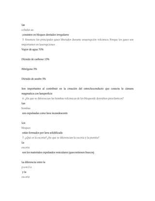 Las
coladas aa
consisten en bloques dentados irregulares
5. Enumere los principales gases liberados durante unaerupción volcánica. Porque los gases son
importantes en laserupciones.
Vapor de agua 70%
Dióxido de carbono 15%
Nitrógeno 5%
Dióxido de azufre 5%
Son importantes al contribuir en la creación del estrechoconducto que conecta la cámara
magmatica con lasuperficie
6. ¿En que se diferencian las bombas volcánicas de los bloquesde derrubios piroclásticos?
Las
bombas
son expulsadas como lava incandescente
Los
bloques
están formados por lava solidificada
7. ¿Qué es la escoria? ¿En qué se diferencian la escoria y la pumita?
La
escoria
son los materiales expulsados vesiculares (quecontienen huecos)
La diferencia entre la
pumita
y la
escoria
 