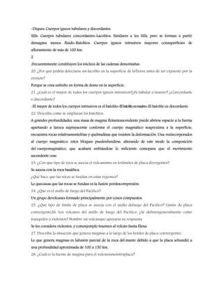 -Diques: Cuerpos ígneos tubulares y discordantes
Sills: Cuerpos tubulares concordantes-Lacolitos: Similares a los Sills, pero se forman a partir
demagma menos fluido-Batolitos: Cuerpos ígneos intrusivos mayores consuperficies de
afloramiento de más de 100 km
2
,frecuentemente constituyen los núcleos de las cadenas demontañas.
20. ¿Por qué podría detectarse un lacolito en la superficie de laTierra antes de ser expuesto por la
erosión?
Porque se crea unbulto en forma de domo en la superficie.
21. ¿Cuál es el mayor de todos los cuerpos ígneos intrusivos?¿Es tabular o masivo? ¿Concordante
o discordante?
-El mayor de todos los cuerpos intrusivos es el batolito-Elbatolitoesmasivo-El batolito es discordante
22. Describa como se emplazan los batolitos.
A grandes profundidades, una masa de magma flotanteascendente puede abrirse espacio a la fuerza
apartando a laroca suprayacente conforme el cuerpo magmático seaproxima a la superficie,
encuentra rocas relativamentefrías y quebradizas que resisten la deformación. Una vezincorporados
al cuerpo magmático, estos bloques puedenfundirse, alterando de este modo la composición
del cuerpomagmático, que acabará enfriándose lo suficiente comopara que el movimiento
ascendente cese.
23. ¿Con que tipo de roca se asocia el vulcanismo en loslímites de placa divergentes?
Se asocia con la roca basáltica.
¿Qué hace que las rocas se fundan en estas regiones?
Lo quecausa que las rocas se fundan es la fusión pordescompresión.
24. ¿Qué es el anillo de fuego del Pacífico?
Un grupo devolcanes formado principalmente por conos compuestos.
25. ¿Qué tipo de límite de placa se asocia con el anillo defuego del Pacífico? Limite de placa
convergente26. Los volcanes del anillo de fuego del Pacífico, ¿Se definengeneralmente como
tranquilos o violentos? Nombre un volcánque apoyaría su respuesta
Se les considera violentos, y comoejemplo tenemos al volcán Santa Elena
27. Describa la situación que genera magmas a lo largo de los bordes de placa convergentes
Lo que genera magmas es lafusión parcial de la roca del manto debido a que la placa sehundió a
una profundidad aproximada de 100 a 150 km.
28. ¿Cuál es la fuente de magma para el vulcanismointraplaca?
 