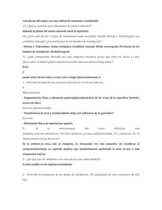 Una pluma del manto con una cabeza de untamaño considerable
29. ¿Qué se entiende por vulcanismo de puntos calientes?
Esdonde la pluma del manto asciende hacia la superficie.
30. ¿Con cuál de las 3 zonas de vulcanismo están asociados lasislas Hawaii y Yellowstone? ¿La
cordillera Cascade? ¿Las provincias de los basaltos de inundación?
-Hawaii y Yellowstone: Zonas intraplaca-Cordillera Cascade: Borde convergente-Provincias de los
basaltos de inundación: Bordedivergente
31. ¿Qué componente liberado por una erupción volcánica secree que tiene un efecto a corto
plazo sobre el clima? ¿Quécomponente puede tener un efecto a largo plazo?
ElCO
2
puede tener efectos tanto a corto como a largo plazoCuestionario 6
1.- Describa el papel de los procesos externos en el ciclo de lasrocas.
1.
Meteorización
: fragmentación física y alteración química(descomposición) de las rocas de la superficie terrestre,
ocerca de ella.2.
Procesos gravitacionales
. Transferencia de roca y suelopendiente abajo por influencia de la gravedad.3.
Erosión
. Eliminación física de material por agentes
2.- Si se meteorizaran dos rocas idénticas, una
mediante procesos mecánicos y los otros químicos, ¿en que sediferenciarían los productos de la
meteorización de las dosrocas?
En la primera la roca solo se rompería en trozoscada vez más pequeños sin modificar la
composiciónmineral. La segunda implica una transformación químicade la roca en uno o más
compuestos nuevos.
3.- ¿En qué tipo de ambientes son más eficaces las cuñas dehielo?
Es más notable en las regiones montañosas
4.- Describa la formación de un domo de exfoliación. Dé unejemplo de una estructura de este
tipo.
 