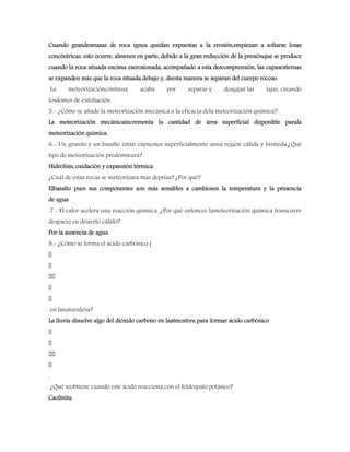 Cuando grandesmasas de roca ígnea quedan expuestas a la erosión,empiezan a soltarse losas
concéntricas. esto ocurre, almenos en parte, debido a la gran reducción de la presiónque se produce
cuando la roca situada encima eserosionada, acompañado a esta descomprensión, las capasexternas
se expanden más que la roca situada debajo y, deesta manera se separan del cuerpo rocoso.
La meteorizacióncontinua acaba por separar y desgajar las lajas, creando
losdomos de exfoliación.
5.- ¿Cómo se añade la meteorización mecánica a la eficacia dela meteorización química?
La meteorización mecánicaincrementa la cantidad de área superficial disponible parala
meteorización química.
6.- Un granito y un basalto están expuestos superficialmente auna región cálida y húmeda:¿Qué
tipo de meteorización predominará?
Hidrolisis, oxidación y expansión térmica
¿Cuál de estas rocas se meteorizará más deprisa? ¿Por qué?
Elbasalto pues sus componentes son más sensibles a cambiosen la temperatura y la presencia
de agua
.7.- El calor acelera una reacción química. ¿Por qué entonces lameteorización química transcurre
despacio en desierto cálido?
Por la ausencia de agua.
8.- ¿Cómo se forma el ácido carbónico (
en lanaturaleza?
La lluvia disuelve algo del dióxido carbono en laatmosfera para formar ácido carbónico
.
¿Qué seobtiene cuando este ácido reacciona con el feldespato potásico?
Caolinita.
 